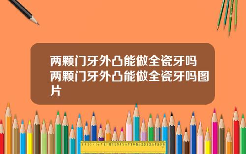 两颗门牙外凸能做全瓷牙吗两颗门牙外凸能做全瓷牙吗图片