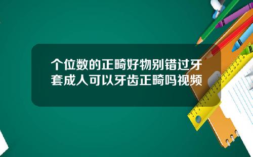 个位数的正畸好物别错过牙套成人可以牙齿正畸吗视频