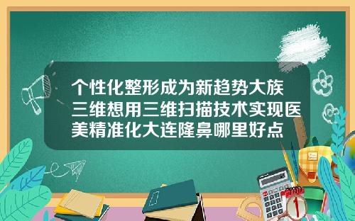 个性化整形成为新趋势大族三维想用三维扫描技术实现医美精准化大连隆鼻哪里好点