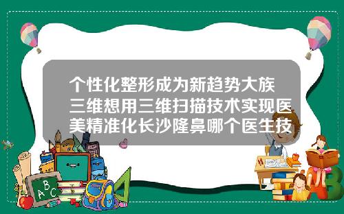 个性化整形成为新趋势大族三维想用三维扫描技术实现医美精准化长沙隆鼻哪个医生技术好