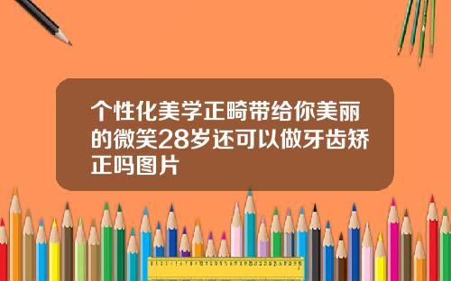 个性化美学正畸带给你美丽的微笑28岁还可以做牙齿矫正吗图片
