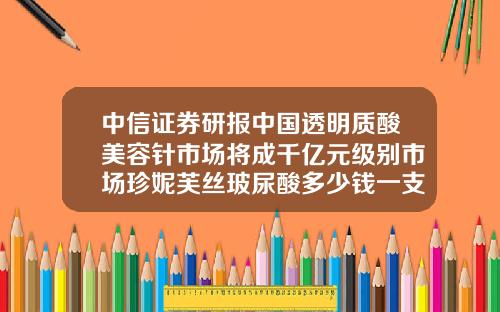 中信证券研报中国透明质酸美容针市场将成千亿元级别市场珍妮芙丝玻尿酸多少钱一支