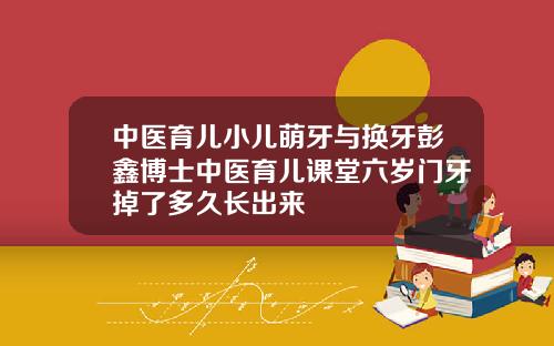 中医育儿小儿萌牙与换牙彭鑫博士中医育儿课堂六岁门牙掉了多久长出来