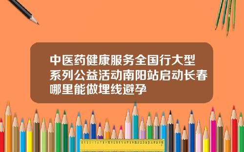 中医药健康服务全国行大型系列公益活动南阳站启动长春哪里能做埋线避孕