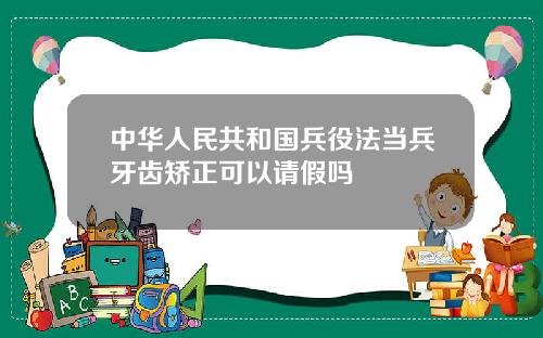 中华人民共和国兵役法当兵牙齿矫正可以请假吗