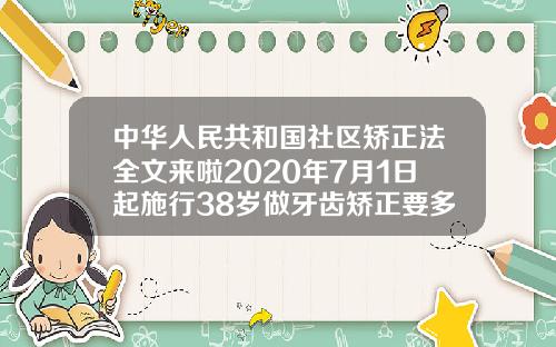 中华人民共和国社区矫正法全文来啦2020年7月1日起施行38岁做牙齿矫正要多久完成