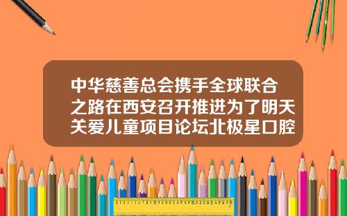 中华慈善总会携手全球联合之路在西安召开推进为了明天关爱儿童项目论坛北极星口腔医院牙齿矫正