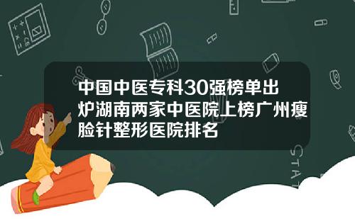 中国中医专科30强榜单出炉湖南两家中医院上榜广州瘦脸针整形医院排名