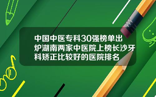 中国中医专科30强榜单出炉湖南两家中医院上榜长沙牙科矫正比较好的医院排名
