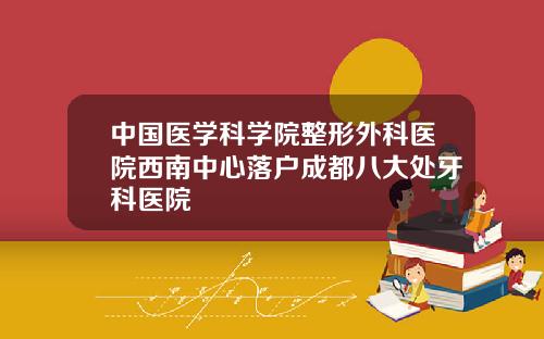 中国医学科学院整形外科医院西南中心落户成都八大处牙科医院