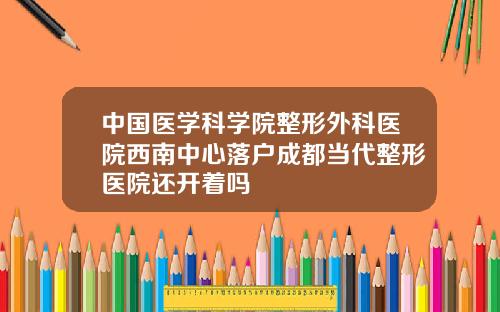 中国医学科学院整形外科医院西南中心落户成都当代整形医院还开着吗