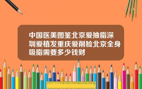 中国医美图鉴北京爱抽脂深圳爱植发重庆爱削脸北京全身吸脂需要多少钱财