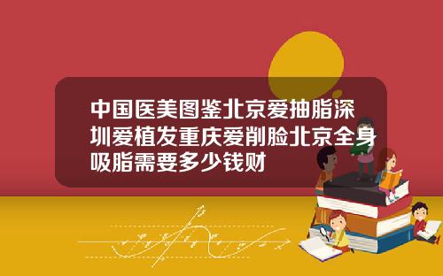 中国医美图鉴北京爱抽脂深圳爱植发重庆爱削脸北京全身吸脂需要多少钱财