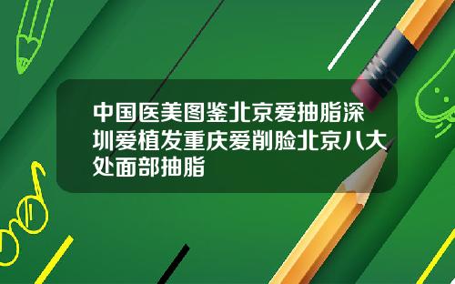 中国医美图鉴北京爱抽脂深圳爱植发重庆爱削脸北京八大处面部抽脂