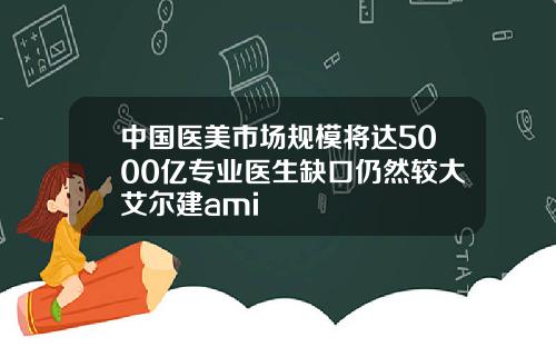 中国医美市场规模将达5000亿专业医生缺口仍然较大艾尔建ami