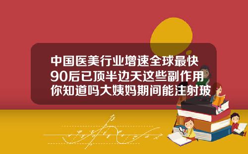 中国医美行业增速全球最快90后已顶半边天这些副作用你知道吗大姨妈期间能注射玻尿酸吗