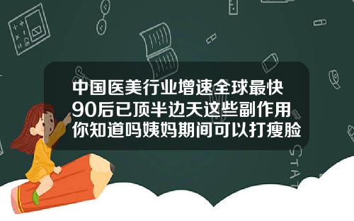 中国医美行业增速全球最快90后已顶半边天这些副作用你知道吗姨妈期间可以打瘦脸针吗