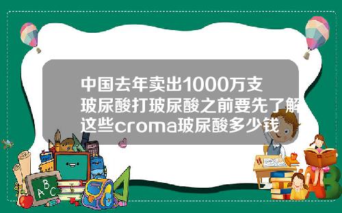 中国去年卖出1000万支玻尿酸打玻尿酸之前要先了解这些croma玻尿酸多少钱一支