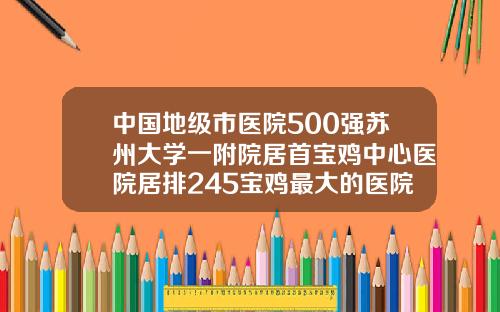 中国地级市医院500强苏州大学一附院居首宝鸡中心医院居排245宝鸡最大的医院