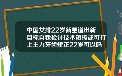 中国女排22岁新星道出新目标自我检讨技术短板或可打上主力牙齿矫正22岁可以吗