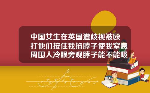 中国女生在英国遭歧视被殴打他们按住我掐脖子使我窒息周围人冷眼旁观脖子能不能吸