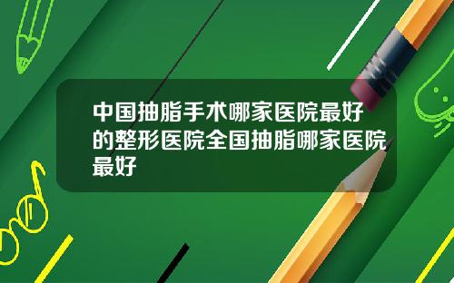 中国抽脂手术哪家医院最好的整形医院全国抽脂哪家医院最好