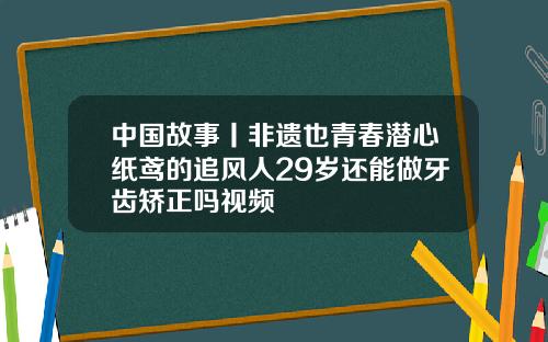 中国故事丨非遗也青春潜心纸鸢的追风人29岁还能做牙齿矫正吗视频