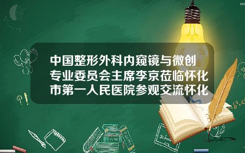 中国整形外科内窥镜与微创专业委员会主席李京莅临怀化市第一人民医院参观交流怀化哪家整形医院好