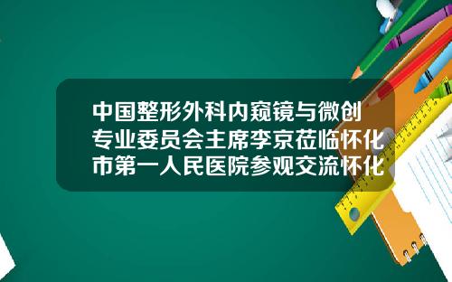 中国整形外科内窥镜与微创专业委员会主席李京莅临怀化市第一人民医院参观交流怀化第一人民医院整形