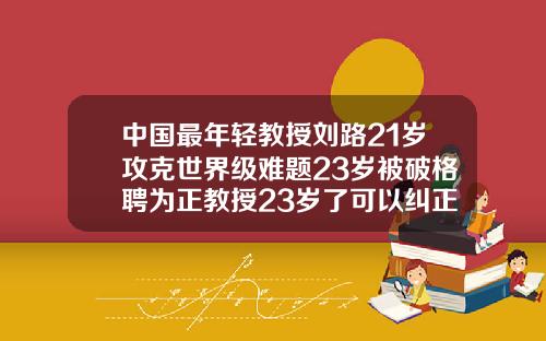中国最年轻教授刘路21岁攻克世界级难题23岁被破格聘为正教授23岁了可以纠正牙齿吗图片