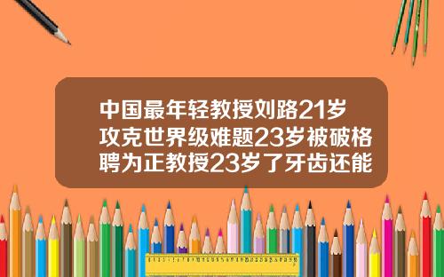 中国最年轻教授刘路21岁攻克世界级难题23岁被破格聘为正教授23岁了牙齿还能矫正吗
