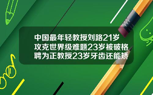 中国最年轻教授刘路21岁攻克世界级难题23岁被破格聘为正教授23岁牙齿还能矫正