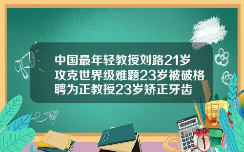 中国最年轻教授刘路21岁攻克世界级难题23岁被破格聘为正教授23岁矫正牙齿