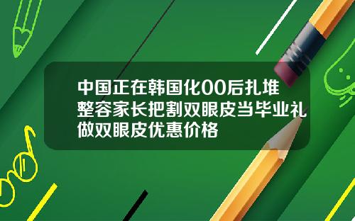 中国正在韩国化00后扎堆整容家长把割双眼皮当毕业礼做双眼皮优惠价格