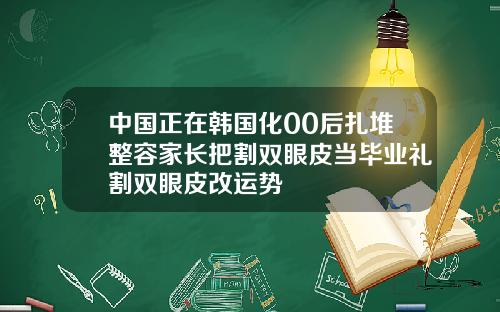 中国正在韩国化00后扎堆整容家长把割双眼皮当毕业礼割双眼皮改运势
