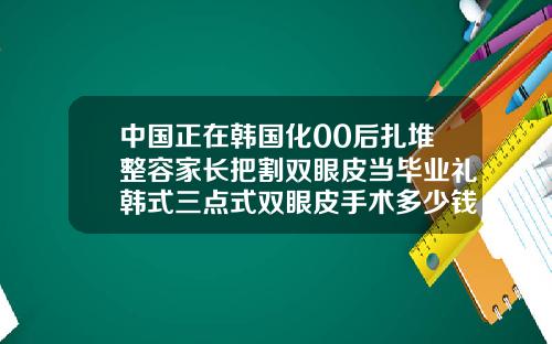 中国正在韩国化00后扎堆整容家长把割双眼皮当毕业礼韩式三点式双眼皮手术多少钱