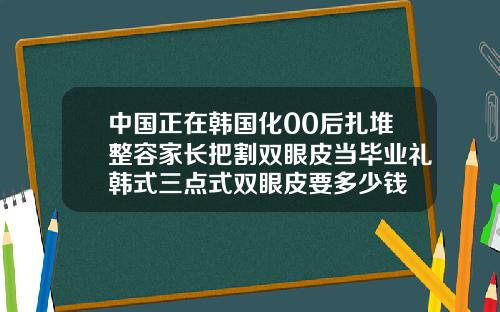 中国正在韩国化00后扎堆整容家长把割双眼皮当毕业礼韩式三点式双眼皮要多少钱