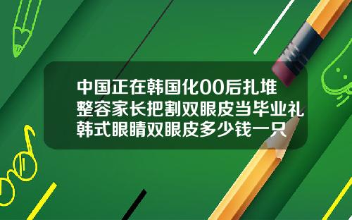 中国正在韩国化00后扎堆整容家长把割双眼皮当毕业礼韩式眼睛双眼皮多少钱一只