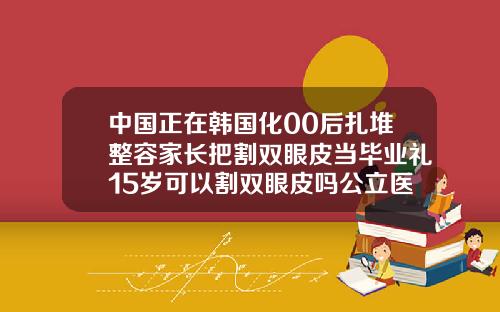 中国正在韩国化00后扎堆整容家长把割双眼皮当毕业礼15岁可以割双眼皮吗公立医院