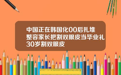 中国正在韩国化00后扎堆整容家长把割双眼皮当毕业礼30岁割双眼皮