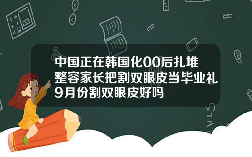 中国正在韩国化00后扎堆整容家长把割双眼皮当毕业礼9月份割双眼皮好吗