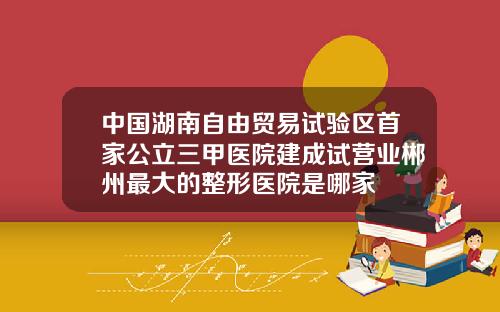 中国湖南自由贸易试验区首家公立三甲医院建成试营业郴州最大的整形医院是哪家