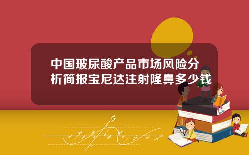 中国玻尿酸产品市场风险分析简报宝尼达注射隆鼻多少钱