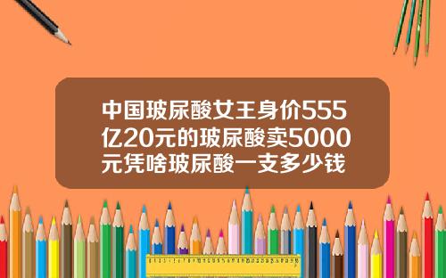 中国玻尿酸女王身价555亿20元的玻尿酸卖5000元凭啥玻尿酸一支多少钱