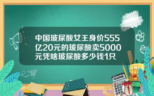 中国玻尿酸女王身价555亿20元的玻尿酸卖5000元凭啥玻尿酸多少钱1只
