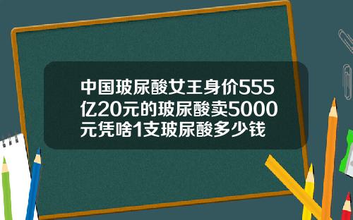 中国玻尿酸女王身价555亿20元的玻尿酸卖5000元凭啥1支玻尿酸多少钱