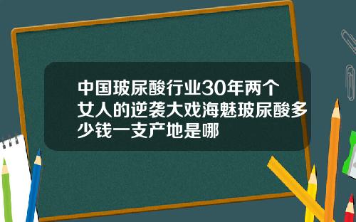 中国玻尿酸行业30年两个女人的逆袭大戏海魅玻尿酸多少钱一支产地是哪