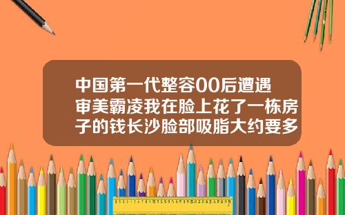 中国第一代整容00后遭遇审美霸凌我在脸上花了一栋房子的钱长沙脸部吸脂大约要多少钱