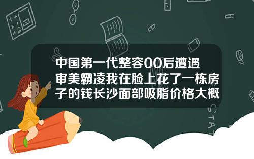中国第一代整容00后遭遇审美霸凌我在脸上花了一栋房子的钱长沙面部吸脂价格大概多少钱