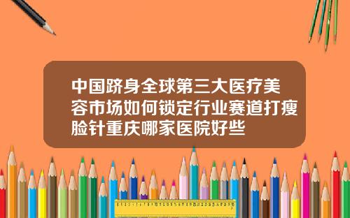 中国跻身全球第三大医疗美容市场如何锁定行业赛道打瘦脸针重庆哪家医院好些